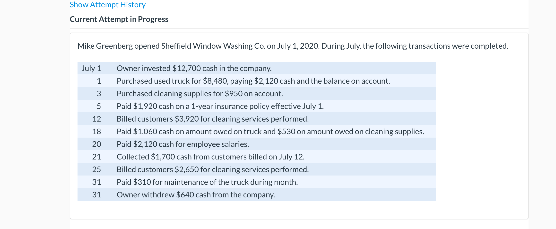 Mike Greenberg opened Sheffield Window Washing Co. on July 1, 2020. During July, the following transactions were completed.
July 1
Owner invested $12,700 cash in the company.
1
Purchased used truck for $8,480, paying $2,120 cash and the balance on account.
3
Purchased cleaning supplies for $950 on account.
5
Paid $1,920 cash on a 1-year insurance policy effective July 1.
12
Billed customers $3,920 for cleaning services performed.
18
Paid $1,060 cash on amount owed on truck and $530 on amount owed on cleaning supplies.
20
Paid $2,120 cash for employee salaries.
21
Collected $1,700 cash from customers billed on July 12.
25
Billed customers $2,650 for cleaning services performed.
31
Paid $310 for maintenance of the truck during month.
31
Owner withdrew $640 cash from the company.
