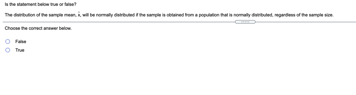 Is the statement below true or false?
The distribution of the sample mean, x, will be normally distributed if the sample is obtained from a population that is normally distributed, regardless of the sample size.
Choose the correct answer below.
False
True
