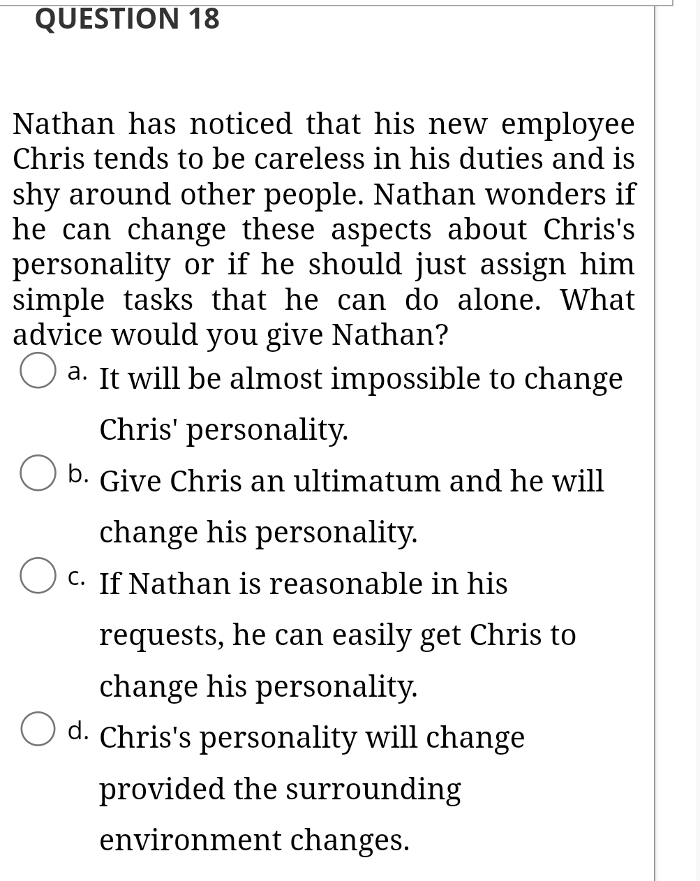 QUESTION 18
Nathan has noticed that his new employee
Chris tends to be careless in his duties and is
shy around other people. Nathan wonders if
he can change these aspects about Chris's
personality or if he should just assign him
simple tasks that he can do alone. What
advice would you give Nathan?
a. It will be almost impossible to change
Chris' personality.
b. Give Chris an ultimatum and he will
change his personality.
C. If Nathan is reasonable in his
requests, he can easily get Chris to
change his personality.
d. Chris's personality will change
provided the surrounding
environment changes.

