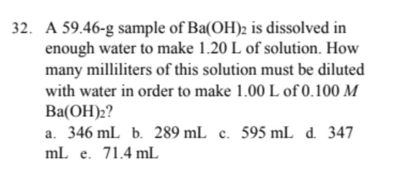 32. A 59.46-g sample of Ba(OH)2 is dissolved in
enough water to make 1.20 L of solution. How
many milliliters of this solution must be diluted
with water in order to make 1.00 L of 0.100 M
Ba(ОН):?
a. 346 mL b. 289 mL c. 595 mL d. 347
mL e. 71.4 mL
