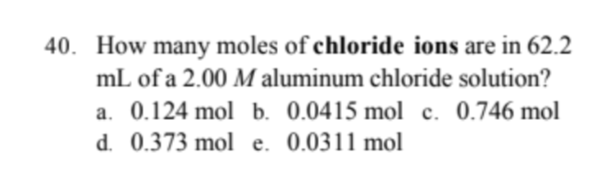 40. How many moles of chloride ions are in 62.2
mL of a 2.00 M aluminum chloride solution?
a. 0.124 mol b. 0.0415 mol c. 0.746 mol
d. 0.373 mol e. 0.0311 mol
