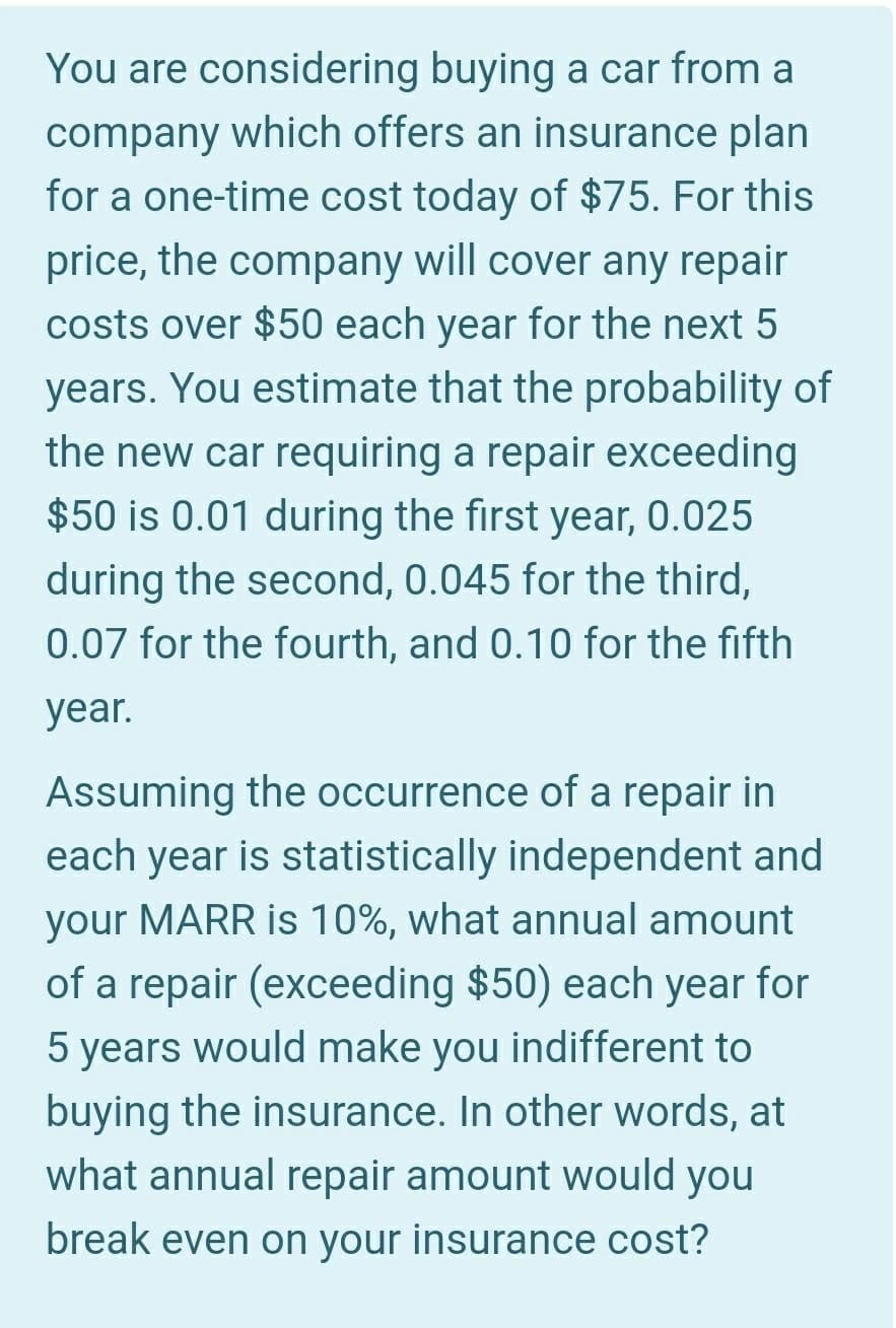 You are considering buying a car from a
company which offers an insurance plan
for a one-time cost today of $75. For this
price, the company will cover any repair
costs over $50 each year for the next 5
years. You estimate that the probability of
the new car requiring a repair exceeding
$50 is 0.01 during the first year, 0.025
during the second, 0.045 for the third,
0.07 for the fourth, and 0.10 for the fifth
year.
Assuming the occurrence of a repair in
each year is statistically independent and
your MARR is 10%, what annual amount
of a repair (exceeding $50) each year for
5 years would make you indifferent to
buying the insurance. In other words, at
what annual repair amount would you
break even on your insurance cost?
