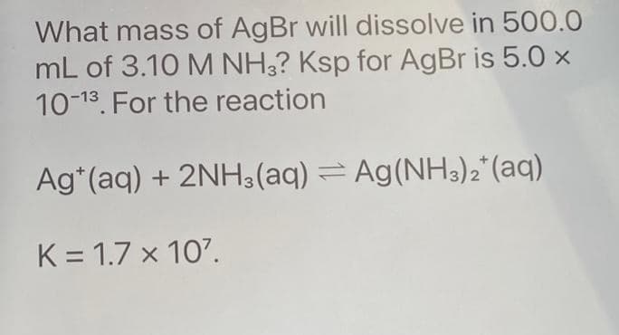 What mass of AgBr will dissolve in 500.0
mL of 3.10 M NH3? Ksp for AgBr is 5.0 x
10-13. For the reaction
Ag+ (aq) + 2NH3(aq) = Ag(NH3)2(aq)
K = 1.7 x 107.