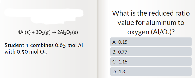 4Al(s) + 30₂(g) → 2Al₂O3(s)
Student 1 combines 0.65 mol Al
with 0.50 mol O₂.
What is the reduced ratio
value for aluminum to
oxygen (Al/O₂)?
A. 0.15
B. 0.77
C. 1.15
D. 1.3