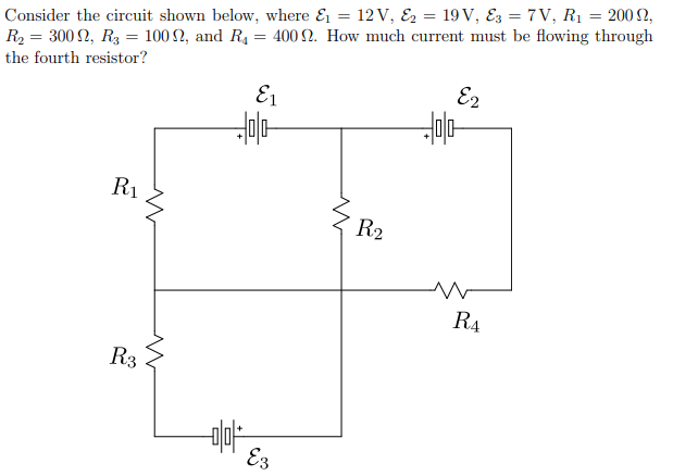 Consider the circuit shown below, where & = 12V, Ez = 19 V, Ez = 7 V, R1 = 200 2,
R2 = 300 2, R3 = 100 2, and R4 = 400 N. How much current must be flowing through
the fourth resistor?
E1
E2
R1
R2
R4
R3
E3
