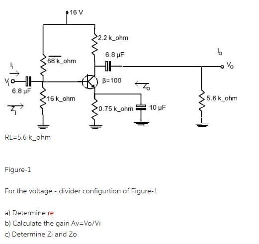 6.8 μF
Z
Figure-1
16 V
68 k_ohm
RL=5.6 k_ohm
16 k_ohm
2.2 k ohm
6.8 μF
B=100
0.75 k_ohm 10 μF
a) Determine re
b) Calculate the gain Av=Vo/Vi
c) Determine Zi and Zo
For the voltage - divider configurtion of Figure-1
b
V
5.6 k ohm