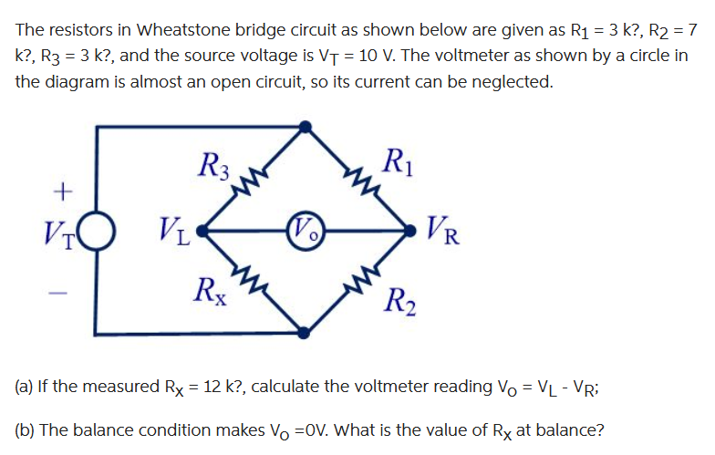 The resistors in Wheatstone bridge circuit as shown below are given as R₁ = 3 k?, R₂ = 7
k?, R3 = 3 k?, and the source voltage is V₁ = 10 V. The voltmeter as shown by a circle in
the diagram is almost an open circuit, so its current can be neglected.
+
VIO
VL
R3
Rx
(√)
R₁
R₂
VR
(a) If the measured Rx = 12 k?, calculate the voltmeter reading Vo = VL - VR;
(b) The balance condition makes Vo =OV. What is the value of Rx at balance?