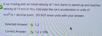 A car moving with an initial velocity of 1 m/s starts to speed up and reaches
velocity of 13 m/s in 10 s. Calculate the car's acceleration in units of
m/s² to 1 decimal point. DO NOT enter units with your answer.
Selected Answer:
Correct Answer:
1.2
1.2 ± 10%
