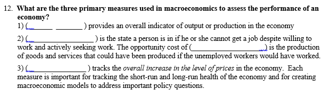 12. What are the three primary measures used in macroeconomics to assess the performance of an
economy?
1)
2)
work and actively seeking work. The opportunity cost of (
of goods and services that could have been produced if the unemployed workers would have worked.
) provides an overall indicator of output or production in the economy
_) is the state a person is in if he or she cannot get a job despite willing to
) is the production
_) tracks the overall increase in the level of prices in the economy. Each
3) (
measure is important for tracking the short-run and long-run health of the economy and for creating
macroeconomic models to address important policy questions.
