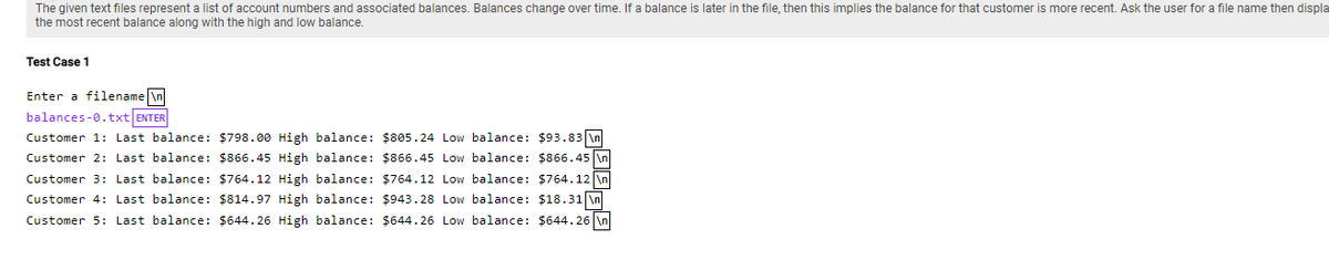 The given text files represent a list of account numbers and associated balances. Balances change over time. If a balance is later in the file, then this implies the balance for that customer is more recent. Ask the user for a file name then displa
the most recent balance along with the high and low balance.
Test Case 1
Enter a filename \n
balances-0.txt ENTER
Customer 1: Last balance: $798.00 High balance: $805.24 Low balance: $93.83 \n
Customer 2: Last balance: $866.45 High balance: $866.45 Low balance: $866.45 \n
Customer 3: Last balance: $764.12 High balance: $764.12 Low balance: $764.12 \n
Customer 4: Last balance: $814.97 High balance: $943.28 Low balance: $18.31 \n
Customer 5: Last balance: $644.26 High balance: $644.26 Low balance: $644.26 \n
