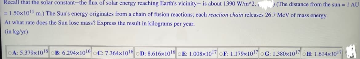 Recall that the solar constant-the flux of solar energy reaching Earth's vicinity- is about 1390 W/m^2.
) (The distance from the sun = 1 AU
= 1.50×10¹¹ m.) The Sun's energy originates from a chain of fusion reactions; each reaction chain releases 26.7 MeV of mass energy.
At what rate does the Sun lose mass? Express the result in kilograms per year.
(in kg/yr)
A: 5.379x10¹6 B: 6.294x1016 oC: 7.364x10¹6 D: 8.616x1016 E: 1.008x1017 OF: 1.179x1017 G: 1.380x10¹7 H: 1.614x1017
