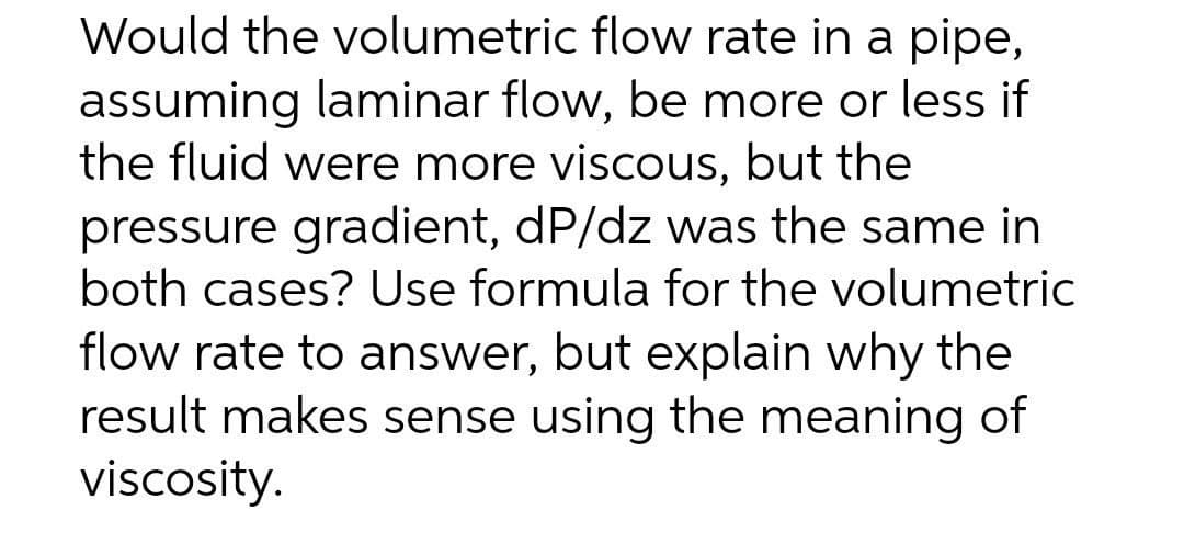 Would the volumetric flow rate in a pipe,
assuming laminar flow, be more or less if
the fluid were more viscous, but the
pressure gradient, dP/dz was the same in
both cases? Use formula for the volumetric
flow rate to answer, but explain why the
result makes sense using the meaning of
viscosity.
