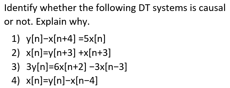 Identify whether the following DT systems is causal
or not. Explain why.
1) y[n]-x[n+4] =5x[n]
2) x[n]=y[n+3] +x[n+3]
3) 3y[n]=6x[n+2] -3x[n-3]
4) x[n]=y[n]-x[n-4]

