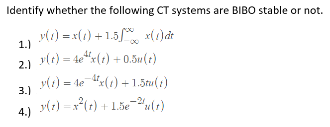 Identify whether the following CT systems are BIBO stable or not.
y(t) = x(1) + 1.5 x(1)dt
1.)
y(t) = 4e"x(t) + 0.5u(1)
2.)
y(1) = 4e 4x(1) + 1.5tu(1)
-4t
3.)
y(1) =x²(;)
-2t
+ 1.5e 2u(t)
= x
4.)
