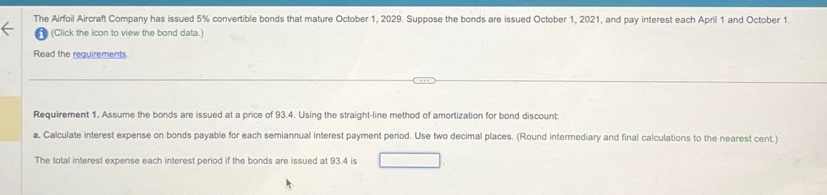 ←
The Airfoil Aircraft Company has issued 5% convertible bonds that mature October 1, 2029. Suppose the bonds are issued October 1, 2021, and pay interest each April 1 and October 1.
(Click the icon to view the bond data.)
Read the requirements.
Requirement 1. Assume the bonds are issued at a price of 93.4. Using the straight-line method of amortization for bond discount:
a. Calculate interest expense on bonds payable for each semiannual interest payment period. Use two decimal places. (Round intermediary and final calculations to the nearest cent.)
The total interest expense each interest period if the bonds are issued at 93.4 is