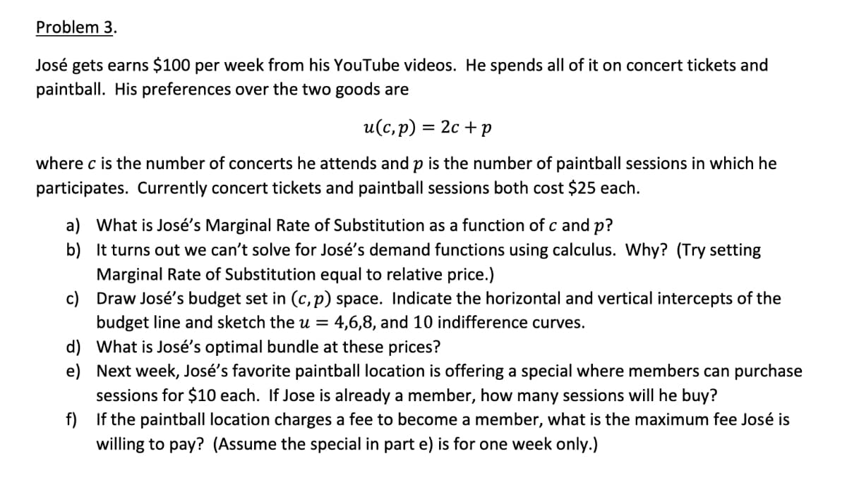 Problem 3.
José gets earns $100 per week from his YouTube videos. He spends all of it on concert tickets and
paintball. His preferences over the two goods are
u(c,p) = 2c + p
where c is the number of concerts he attends and p is the number of paintball sessions in which he
participates. Currently concert tickets and paintball sessions both cost $25 each.
a) What is José's Marginal Rate of Substitution as a function of c and p?
b)
It turns out we can't solve for José's demand functions using calculus. Why? (Try setting
Marginal Rate of Substitution equal to relative price.)
c)
Draw José's budget set in (c, p) space. Indicate the horizontal and vertical intercepts of the
budget line and sketch the u = 4,6,8, and 10 indifference curves.
d)
e)
What is José's optimal bundle at these prices?
Next week, José's favorite paintball location is offering a special where members can purchase
sessions for $10 each. If Jose is already a member, how many sessions will he buy?
f)
If the paintball location charges a fee to become a member, what is the maximum fee José is
willing to pay? (Assume the special in part e) is for one week only.)