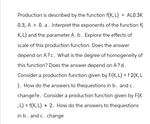 Production is described by the function f(K, L) = AL0.3K
0.3, A > 0.a. Interpret the exponents of the function f(
K, L) and the parameter A. b. Explore the effects of
scale of this production function. Does the answer
depend on A?c. What is the degree of homogeneity of
this function? Does the answer depend on A? d.
Consider a production function given by F(K, L) = f 2(K, L
). How do the answers to thequestions in b. and c.
change?e. Consider a production function given by F(K
,L) = f(K, L) + 2. How do the answers to thequestions
in b. and c. change