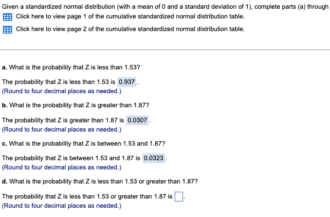 Given a standardized normal distribution (with a mean of 0 and a standard deviation of 1), complete parts (a) through
Click here to view page 1 of the cumulative standardized normal distribution table.
Click here to view page 2 of the cumulative standardized normal distribution table.
a. What is the probability that Z is less than 1.53?
The probability that Z is less than 1.53 is 0.937.
(Round to four decimal places as needed.)
b. What is the probability that Z is greater than 1.87?
The probability that Z is greater than 1.87 is 0.0307.
(Round to four decimal places as needed.)
c. What is the probability that Z is between 1.53 and 1.87?
The probability that Z is between 1.53 and 1.87 is 0.0323.
(Round to four decimal places as needed.)
d. What is the probability that Z is less than 1.53 or greater than 1.87?
The probability that Z is less than 1.53 or greater than 1.87 is
(Round to four decimal places as needed.)