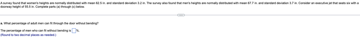 A survey found that women's heights are normally distributed with mean 62.5 in. and standard deviation 3.2 in. The survey also found that men's heights are normally distributed with mean 67.7 in. and standard deviation 3.7 in. Consider an executive jet that seats six with a
doorway height of 55.5 in. Complete parts (a) through (c) below.
a. What percentage of adult men can fit through the door without bending?
The percentage of men who can fit without bending is %.
(Round to two decimal places as needed.)
←