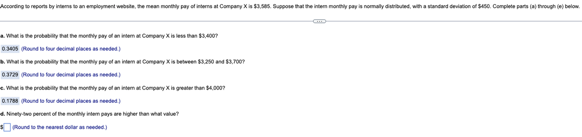 According to reports by interns to an employment website, the mean monthly pay of interns at Company X is $3,585. Suppose that the intern monthly pay is normally distributed, with a standard deviation of $450. Complete parts (a) through (e) below.
a. What is the probability that the monthly pay of an intern at Company X is less than $3,400?
0.3405 (Round to four decimal places as needed.)
b. What is the probability that the monthly pay of an intern at Company X is between $3,250 and $3,700?
0.3729 (Round to four decimal places as needed.)
c. What is the probability that the monthly pay of an intern at Company X is greater than $4,000?
0.1788 (Round to four decimal places as needed.)
d. Ninety-two percent of the monthly intern pays are higher than what value?
$ (Round to the nearest dollar as needed.)
C