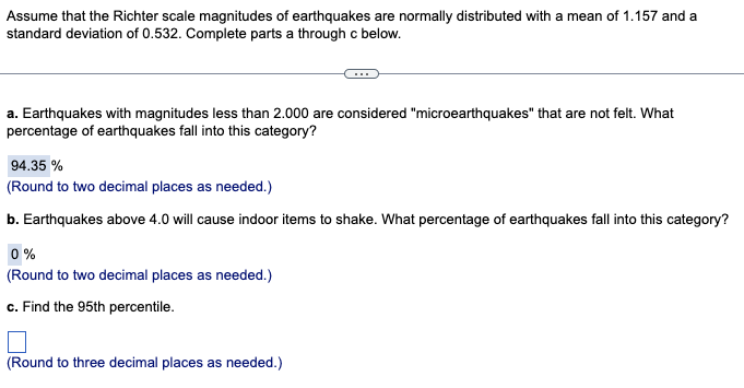 Assume that the Richter scale magnitudes of earthquakes are normally distributed with a mean of 1.157 and a
standard deviation of 0.532. Complete parts a through c below.
a. Earthquakes with magnitudes less than 2.000 are considered "microearthquakes" that are not felt. What
percentage of earthquakes fall into this category?
94.35 %
(Round to two decimal places as needed.)
b. Earthquakes above 4.0 will cause indoor items to shake. What percentage of earthquakes fall into this category?
0%
(Round to two decimal places as needed.)
c. Find the 95th percentile.
(Round to three decimal places as needed.)
