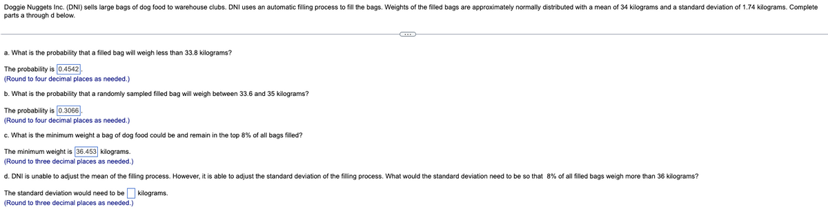 Doggie Nuggets Inc. (DNI) sells large bags of dog food to warehouse clubs. DNI uses an automatic filling process to fill the bags. Weights of the filled bags are approximately normally distributed with a mean of 34 kilograms and a standard deviation of 1.74 kilograms. Complete
parts a through d below.
a. What is the probability that a filled bag will weigh less than 33.8 kilograms?
The probability is 0.4542.
(Round to four decimal places as needed.)
b. What is the probability that a randomly sampled filled bag will weigh between 33.6 and 35 kilograms?
The probability is 0.3066.
(Round to four decimal places as needed.)
c. What is the minimum weight a bag of dog food could be and remain in the top 8% of all bags filled?
C
The minimum weight is 36.453 kilograms.
(Round to three decimal places as needed.)
d. DNI is unable to adjust the mean of the filling process. However, it is able to adjust the standard deviation of the filling process. What would the standard deviation need to be so that 8% of all filled bags weigh more than 36 kilograms?
kilograms.
The standard deviation would need to be
(Round to three decimal places as needed.)