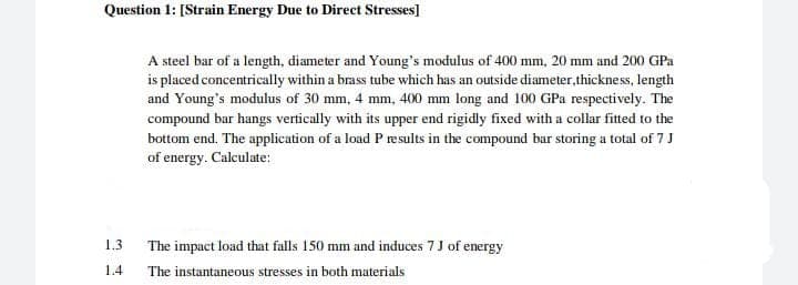Question 1: [Strain Energy Due to Direct Stresses]
A steel bar of a length, diameter and Young's modulus of 400 mm, 20 mm and 200 GPa
is placed concentrically within a brass tube which has an outside diameter, thickness, length
and Young's modulus of 30 mm, 4 mm, 400 mm long and 100 GPa respectively. The
compound bar hangs vertically with its upper end rigidly fixed with a collar fitted to the
bottom end. The application of a load P results in the compound bar storing a total of 7 J
of energy. Calculate:
1.3
The impact load that falls 150 mm and induces 7 J of energy
1.4
The instantaneous stresses in both materials
