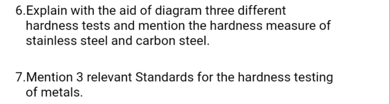 6.Explain with the aid of diagram three different
hardness tests and mention the hardness measure of
stainless steel and carbon steel.
7.Mention 3 relevant Standards for the hardness testing
of metals.
