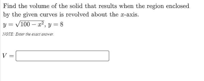 Find the volume of the solid that results when the region enclosed
by the given curves is revolved about the x-axis.
y = /100 – x², y = 8
NOTE: Enter the exact answer.
||
