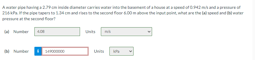 A water pipe having a 2.79 cm inside diameter carries water into the basement of a house at a speed of 0.942 m/s and a pressure of
216 kPa. If the pipe tapers to 1.34 cm and rises to the second floor 6.00 m above the input point, what are the (a) speed and (b) water
pressure at the second floor?
(a) Number
4.08
Units
m/s
(b) Number
i
149000000
Units
КРа
