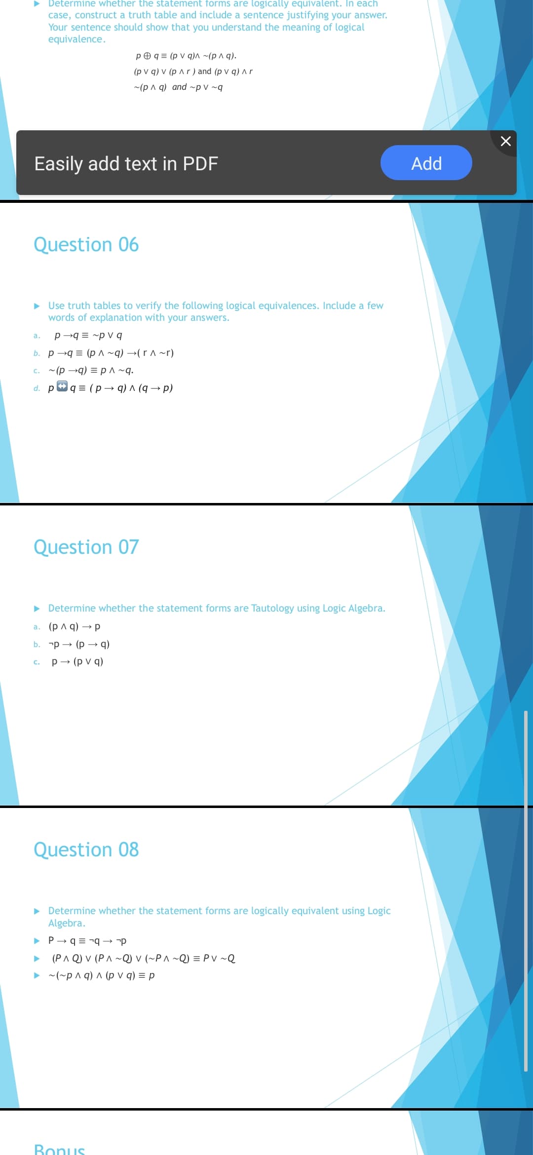 > Determine whether the statement forms are logically equivalent. In each
case, construct a truth table and include a sentence justifying your answer.
Your sentence should show that you understand the meaning of logical
equivalence.
p O q = (p v q)^ ~(p ^ q).
(pvq)v (р лr) and (p V q)лг
~(p A q) and ~p v ~q
Easily add text in PDF
Add
Question 06
• Use truth tables to verify the following logical equivalences. Include a few
words of explanation with your answers.
p →q = ~p V q
а.
b. p →q = (p^ ~q) →(r ^ ~r)
c. ~(p →q) = p ^ ~q.
d. pg3 (р — q)л (q — р)
Question 07
> Determine whether the statement forms are Tautology using Logic Algebra.
(p A q) → p
a.
b. -р — (р — q)
р — (руq)
c.
Question 08
• Determine whether the statement forms are logically equivalent using Logic
Algebra.
> P→ q = ¬q → -p
(PA Q) V (PA ~Q) V (~P^ ~Q) = PV ~Q
• ~(~p ^ q) ^ (p v q) = p
Bonus
