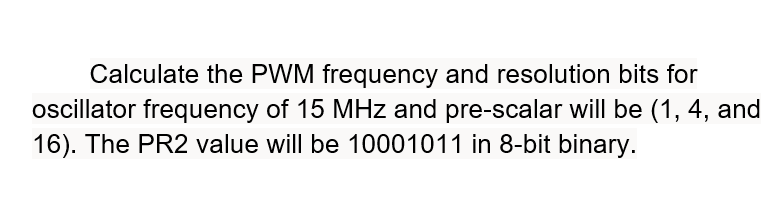 Calculate the PWM frequency and resolution bits for
ocillator frequency of 15 MHz and pre-scalar will be (1, 4, and
16). The PR2 value will be 10001011 in 8-bit binary.
