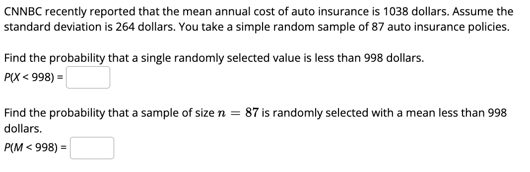 CNNBC recently reported that the mean annual cost of auto insurance is 1038 dollars. Assume the
standard deviation is 264 dollars. You take a simple random sample of 87 auto insurance policies.
Find the probability that a single randomly selected value is less than 998 dollars.
P(X < 998) =
Find the probability that a sample of size n = 87 is randomly selected with a mean less than 998
dollars.
P(M< 998) =