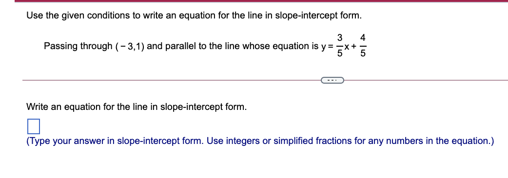 Use the given conditions to write an equation for the line in slope-intercept form.
3
4
Passing through (- 3,1) and parallel to the line whose equation is y=
Write an equation for the line in slope-intercept form.
(Type your answer in slope-intercept form. Use integers or simplified fractions for any numbers in the equation.)
