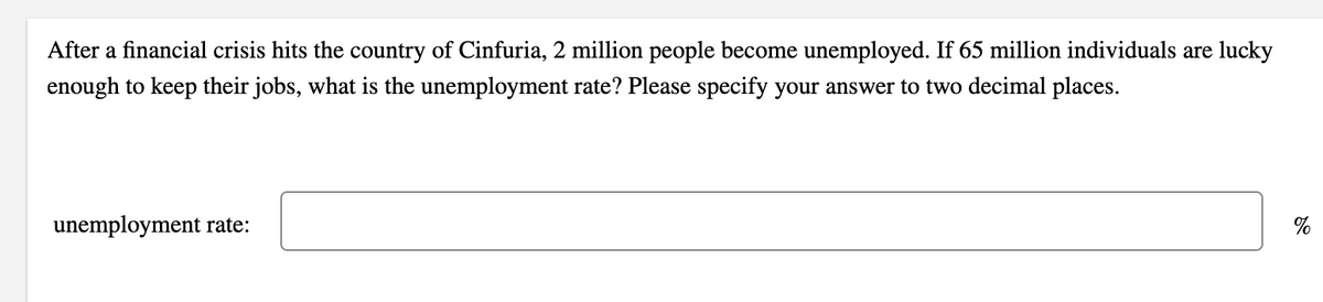 After a financial crisis hits the country of Cinfuria, 2 million people become unemployed. If 65 million individuals are lucky
enough to keep their jobs, what is the unemployment rate? Please specify your answer to two decimal places.
unemployment rate:
