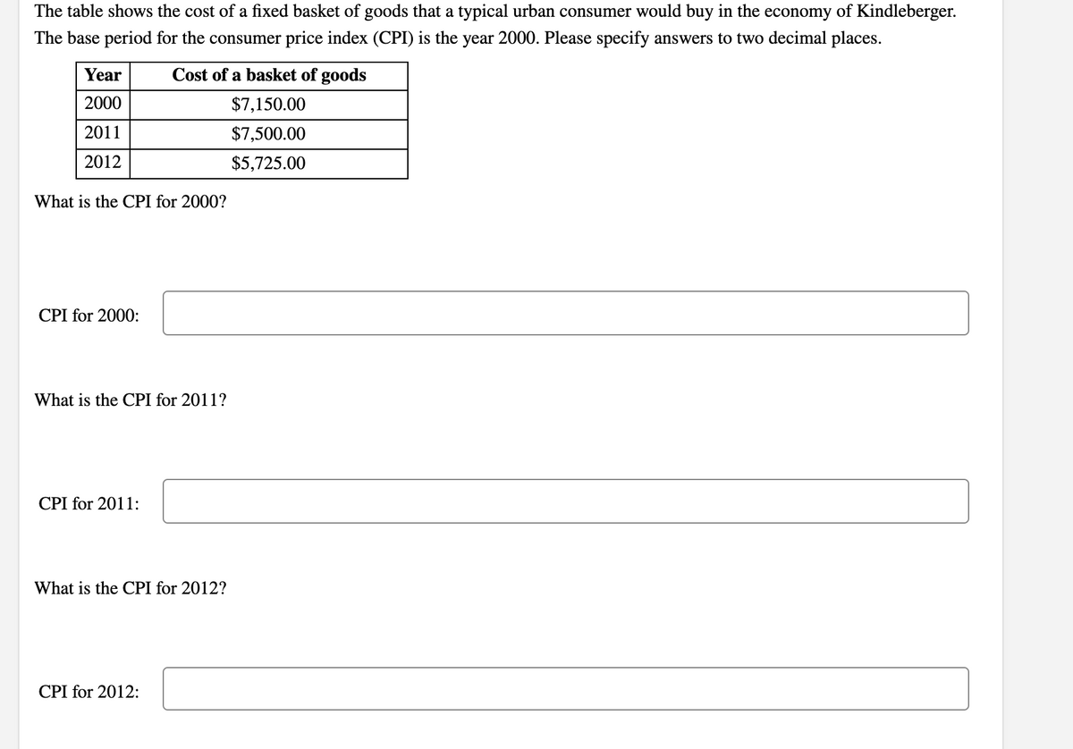 The table shows the cost of a fixed basket of goods that a typical urban consumer would buy in the economy of Kindleberger.
The base period for the consumer price index (CPI) is the year 2000. Please specify answers to two decimal places.
Year
Cost of a basket of goods
2000
$7,150.00
2011
$7,500.00
2012
$5,725.00
What is the CPI for 2000?
CPI for 2000:
What is the CPI for 2011?
CPI for 2011:
What is the CPI for 2012?
CPI for 2012:
