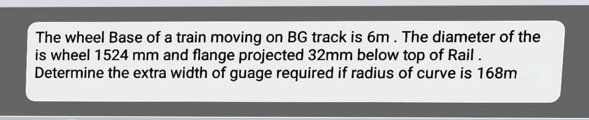 The wheel Base of a train moving on BG track is 6m. The diameter of the
is wheel 1524 mm and flange projected 32mm below top of Rail .
Determine the extra width of guage required if radius of curve is 168m
