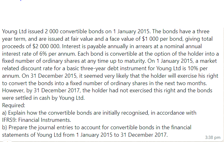 Young Ltd issued 2 000 convertible bonds on 1 January 2015. The bonds have a three
year term, and are issued at fair value and a face value of $1000 per bond, giving total
proceeds of $2 000 000. Interest is payable annually in arrears at a nominal annual
interest rate of 6% per annum. Each bond is convertible at the option of the holder into a
fixed number of ordinary shares at any time up to maturity. On 1 January 2015, a market
related discount rate for a basic three-year debt instrument for Young Ltd is 10% per
annum. On 31 December 2015, it seemed very likely that the holder will exercise his right
to convert the bonds into a fixed number of ordinary shares in the next two months.
However, by 31 December 2017, the holder had not exercised this right and the bonds
were settled in cash by Young Ltd.
Required:
a) Explain how the convertible bonds are initially recognised, in accordance with
IFRS9: Financial Instruments.
b) Prepare the journal entries to account for convertible bonds in the financial
statements of Young Ltd from 1 January 2015 to 31 December 2017.
3:38 pm