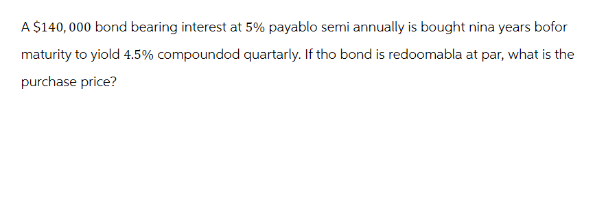 A $140,000 bond bearing interest at 5% payablo semi annually is bought nina years bofor
maturity to yiold 4.5% compoundod quartarly. If tho bond is redoomabla at par, what is the
purchase price?