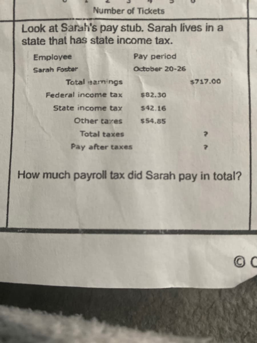 Number of Tickets
Look at Sarah's pay stub. Sarah lives in a
state that has state income tax.
Employee
Sarah Foster
Total earnings
Pay period
October 20-26
$717.00
Federal income tax
$82.30
State income tax
$42.16
Other taxes
$54.85
Total taxes
Pay after taxes
How much payroll tax did Sarah pay in total?