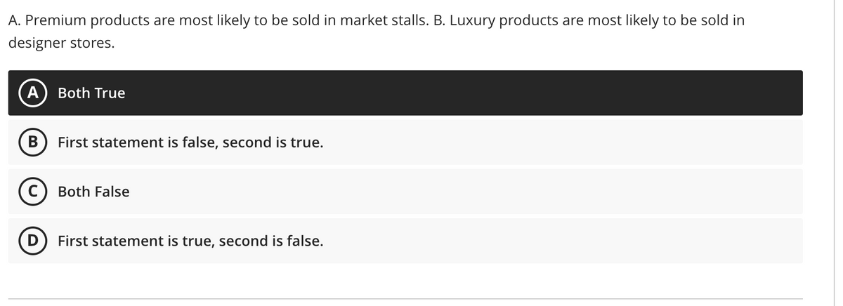 A. Premium products are most likely to be sold in market stalls. B. Luxury products are most likely to be sold in
designer stores.
A) Both True
B
First statement is false, second is true.
(c) Both False
D) First statement is true, second is false.
