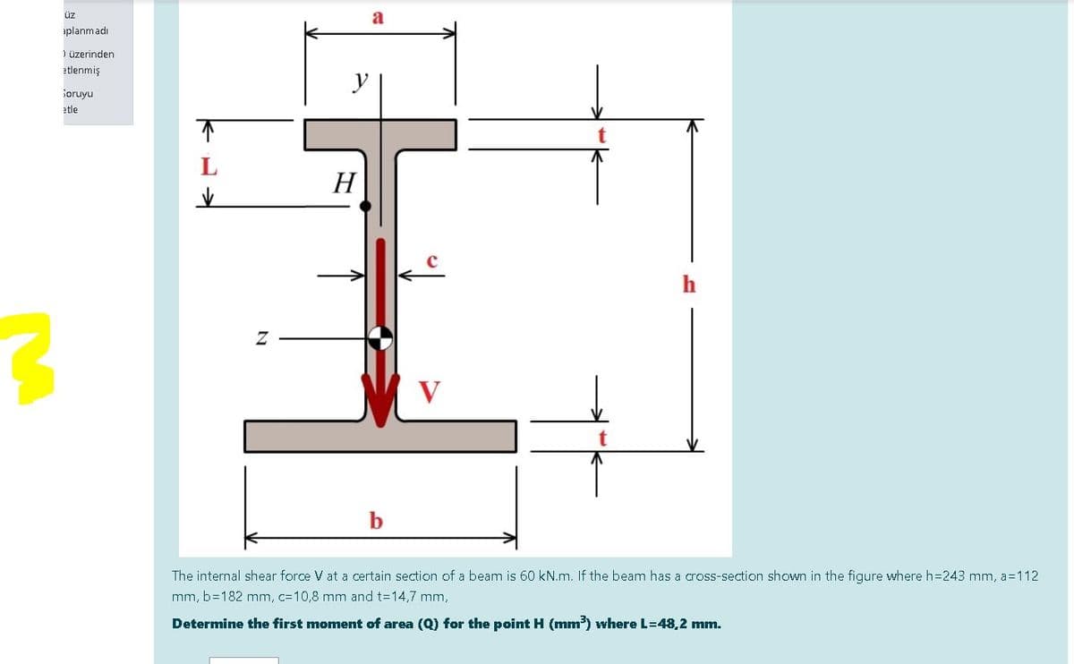 üz
a
aplanmadı
) üzerinden
etlenmiş
y
ioruyu
etle
Н
V
The internal shear force V at a certain section of a beam is 60 kN.m. If the beam has a cross-section shown in the figure where h=243 mm, a=112
mm, b=182 mm, c=10,8 mm and t=14,7 mm,
Determine the first moment of area (Q) for the point H (mm) where L=48,2 mm.
