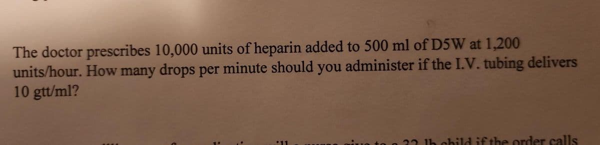 The doctor prescribes 10,000 units of heparin added to 500 ml of D5W at 1,200
units/hour. How many drops per minute should you administer if the I.V. tubing delivers
10 gtt/ml?
:
1h child if the order calls