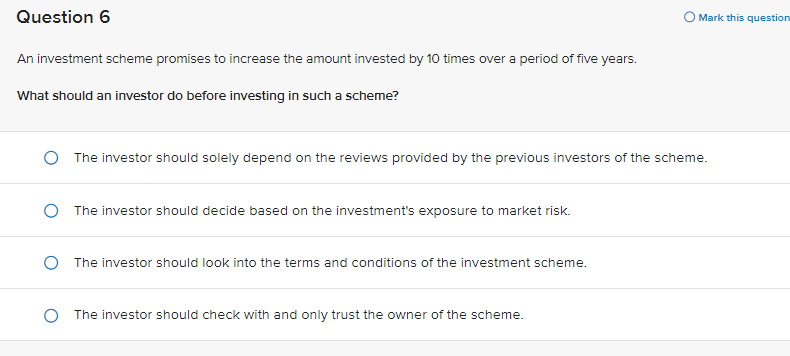 Question 6
An investment scheme promises to increase the amount invested by 10 times over a period of five years.
What should an investor do before investing in such a scheme?
The investor should solely depend on the reviews provided by the previous investors of the scheme.
O The investor should decide based on the investment's exposure to market risk.
The investor should look into the terms and conditions of the investment scheme.
Mark this question
The investor should check with and only trust the owner of the scheme.