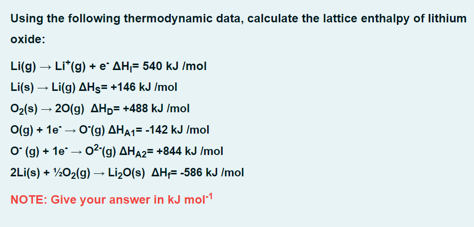 Using the following thermodynamic data, calculate the lattice enthalpy of lithium
oxide:
Li(g) → Li*(g) + e* AH₁= 540 kJ /mol
Li(s) → Li(g) AHS= +146 kJ/mol
O₂(s) → 20(g) AH₂= +488 kJ /mol
O(g) + 1e →→ O(g) AHA1= -142 kJ /mol
O` (g) + 1e¯ → 0²-(g) AHÃ₂= +844 kJ /mol
2Li(s) + 1/2O₂(g) → Li₂O(s) AH₁= -586 kJ /mol
NOTE: Give your answer in kJ mol-¹