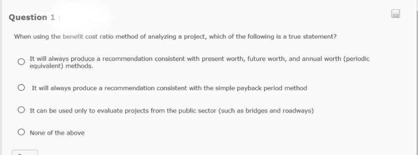 Question 1
When using the benefit cost ratio method of analyzing a project, which of the following is a true statement?
It will always produce a recommendation consistent with present worth, future worth, and annual worth (periodic
equivalent) methods.
O It will always produce a recommendation consistent with the simple payback period method
O It can be used only to evaluate projects from the public sector (such as bridges and roadways)
None of the above