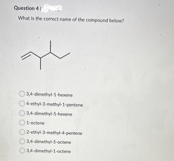Question 4 (
What is the correct name of the compound below?
al
3,4-dimethyl-1-hexene
4-ethyl-3-methyl-1-pentene
3,4-dimethyl-5-hexene
1-octene
02-ethyl-3-methyl-4-pentene
3,4-dimethyl-5-octene
3,4-dimethyl-1-octene