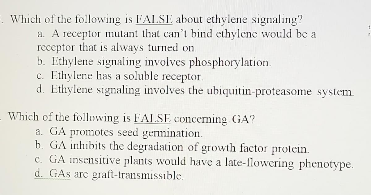 3. Which of the following is FALSE about ethylene signaling?
a. A receptor mutant that can't bind ethylene would be a
receptor that is always turned on.
b. Ethylene signaling involves phosphorylation.
c. Ethylene has a soluble receptor.
d. Ethylene signaling involves the ubiquitin-proteasome system.
Which of the following is FALSE concerning GA?
a. GA promotes seed germination.
b. GA inhibits the degradation of growth factor protein.
c. GA insensitive plants would have a late-flowering phenotype.
d. GAs are graft-transmissible.
t
r