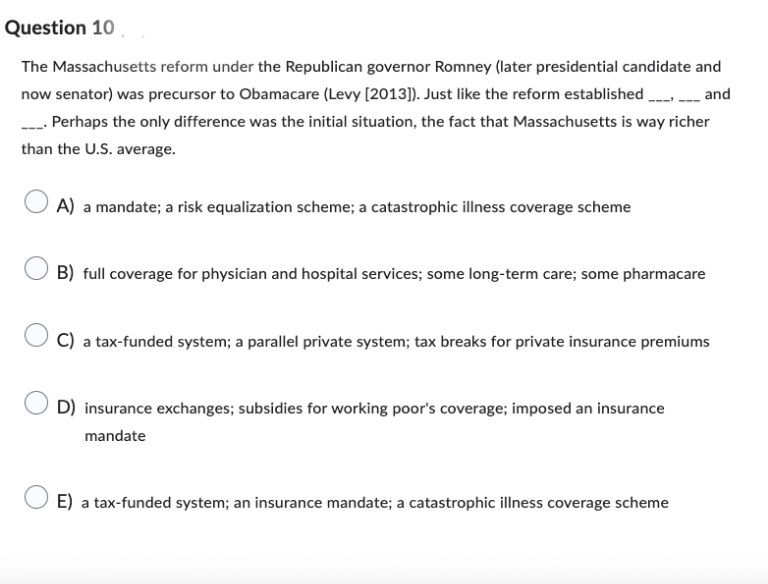 Question 10
The Massachusetts reform under the Republican governor Romney (later presidential candidate and
now senator) was precursor to Obamacare (Levy [2013]). Just like the reform established________ and
_____. Perhaps the only difference was the initial situation, the fact that Massachusetts is way richer
than the U.S. average.
A) a mandate; a risk equalization scheme; a catastrophic illness coverage scheme
B) full coverage for physician and hospital services; some long-term care; some pharmacare
C) a tax-funded system; a parallel private system; tax breaks for private insurance premiums
D) insurance exchanges; subsidies for working poor's coverage; imposed an insurance
mandate
E) a tax-funded system; an insurance mandate; a catastrophic illness coverage scheme