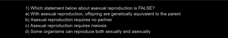 1) Which statement below about asexual reproduction is FALSE?
a) With asexual reproduction, offspring are genetically equivalent to the parent
b) Asexual reproduction requires no partner
c) Asexual reproduction requires meiosis
d) Some organisms can reproduce both sexually and asexually